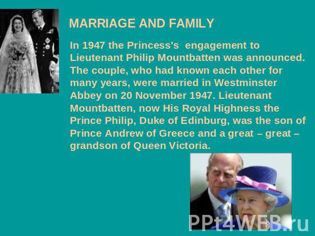 MARRIAGE AND FAMILY In 1947 the Princess's engagement to Lieutenant Philip Mountbatten was announced. The couple, who had known each other for many years, were married in Westminster Abbey on 20 November 1947. Lieutenant Mountbatten, now His Royal H…