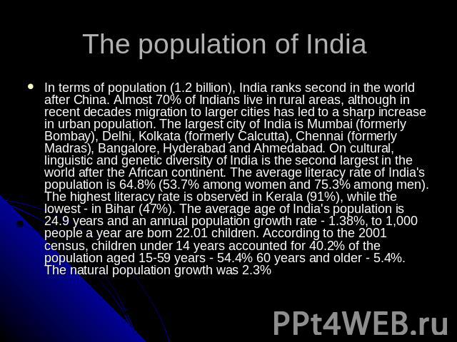 The population of India In terms of population (1.2 billion), India ranks second in the world after China. Almost 70% of Indians live in rural areas, although in recent decades migration to larger cities has led to a sharp increase in urban populati…