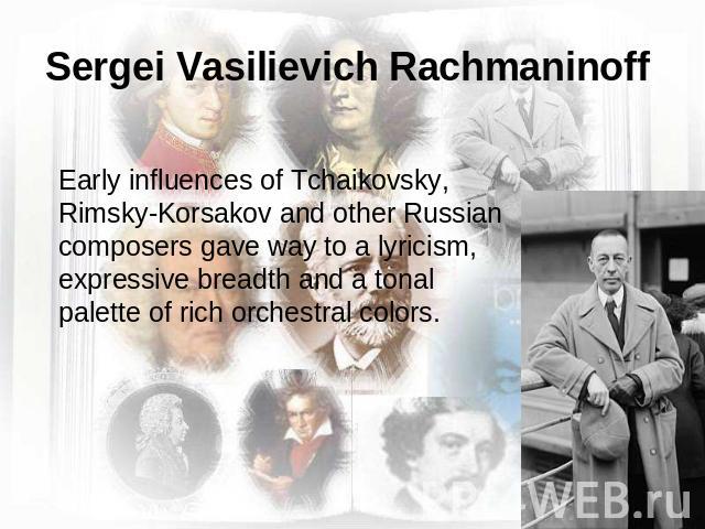 Sergei Vasilievich Rachmaninoff Early influences of Tchaikovsky, Rimsky-Korsakov and other Russian composers gave way to a lyricism, expressive breadth and a tonal palette of rich orchestral colors.