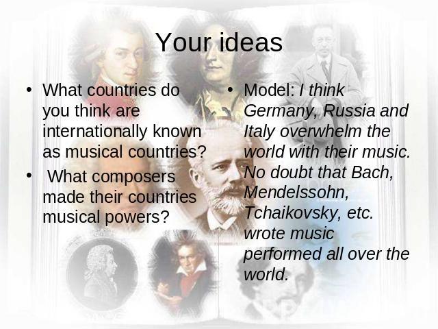 Your ideas What countries do you think are internationally known as musical countries? What composers made their countries musical powers?Model: I think Germany, Russia and Italy overwhelm the world with their music. No doubt that Bach, Mendelssohn,…
