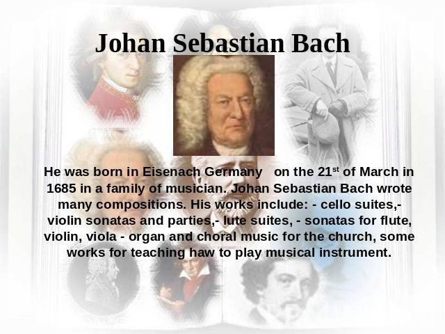 Johan Sebastian Bach He was born in Eisenach Germany on the 21st of March in 1685 in a family of musician. Johan Sebastian Bach wrote many compositions. His works include: - cello suites,- violin sonatas and parties,- lute suites, - sonatas for flut…