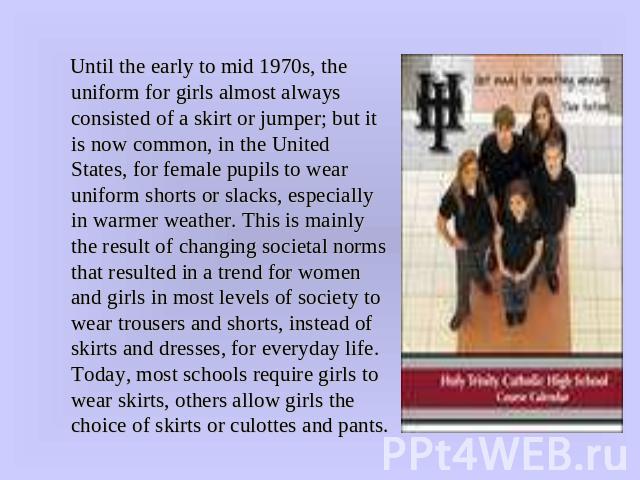 Until the early to mid 1970s, the uniform for girls almost always consisted of a skirt or jumper; but it is now common, in the United States, for female pupils to wear uniform shorts or slacks, especially in warmer weather. This is mainly the result…