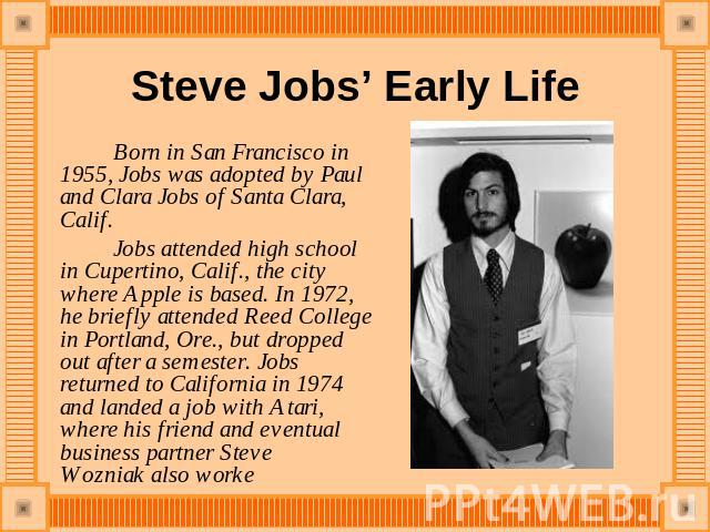 Steve Jobs’ Early Life Born in San Francisco in 1955, Jobs was adopted by Paul and Clara Jobs of Santa Clara, Calif. Jobs attended high school in Cupertino, Calif., the city where Apple is based. In 1972, he briefly attended Reed College in Portland…