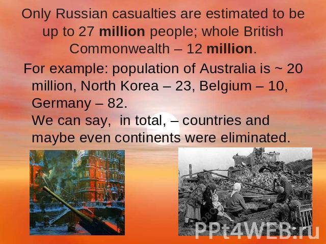 Only Russian casualties are estimated to be up to 27 million people; whole British Commonwealth – 12 million. For example: population of Australia is ~ 20 million, North Korea – 23, Belgium – 10, Germany – 82. We can say,  in total, – countries and …