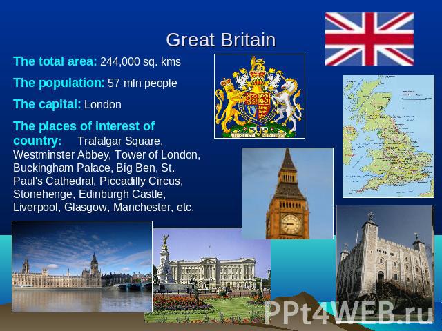 Great Britain The total area: 244,000 sq. kmsThe population: 57 mln peopleThe capital: LondonThe places of interest of country: Trafalgar Square, Westminster Abbey, Tower of London, Buckingham Palace, Big Ben, St. Paul's Cathedral, Piccadilly Circus…