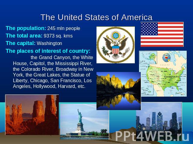 The United States of America The population: 245 mln peopleThe total area: 9373 sq. kmsThe capital: WashingtonThe places of interest of country: the Grand Canyon, the White House, Capitol, the Mississippi River, the Colorado River, Broadway in New Y…