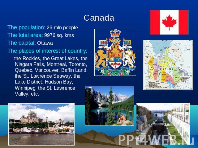 Canada The population: 26 mln peopleThe total area: 9976 sq. kmsThe capital: OttawaThe places of interest of country: the Rockies, the Great Lakes, the Niagara Falls, Montreal, Toronto, Quebec, Vancouver, Baffin Land, the St. Lawrence Seaway, the La…
