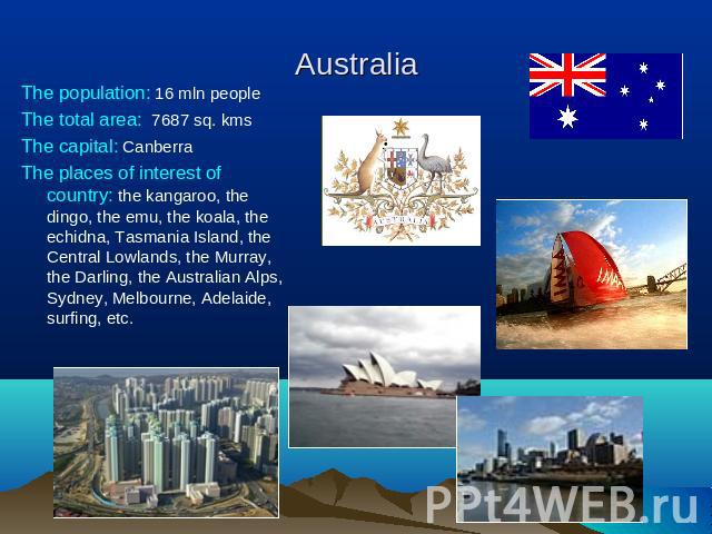 Australia The population: 16 mln peopleThe total area: 7687 sq. kmsThe capital: CanberraThe places of interest of country: the kangaroo, the dingo, the emu, the koala, the echidna, Tasmania Island, the Central Lowlands, the Murray, the Darling, the …