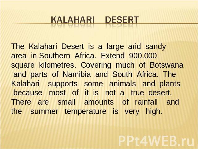 The Kalahari Desert is a large arid sandy area in Southern Africa. Extend 900.000 square kilometres. Covering much of Botswana and parts of Namibia and South Africa. The Kalahari supports some animals and plants because most of it is not a true dese…
