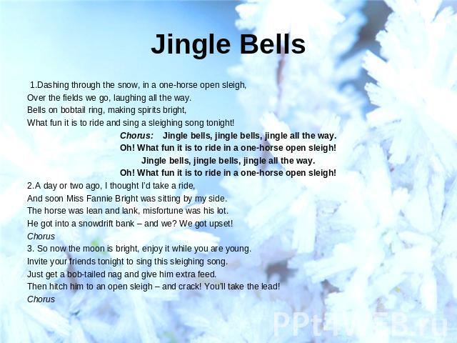 Jingle Bells  1.Dashing through the snow, in a one-horse open sleigh,Over the fields we go, laughing all the way.Bells on bobtail ring, making spirits bright,What fun it is to ride and sing a sleighing song tonight!Chorus: Jingle bells, jingle bells…