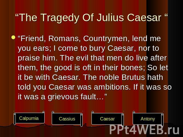 “The Tragedy Of Julius Caesar “ “Friend, Romans, Countrymen, lend me you ears; I come to bury Caesar, nor to praise him. The evil that men do live after them, the good is oft in their bones; So let it be with Caesar. The noble Brutus hath told you C…