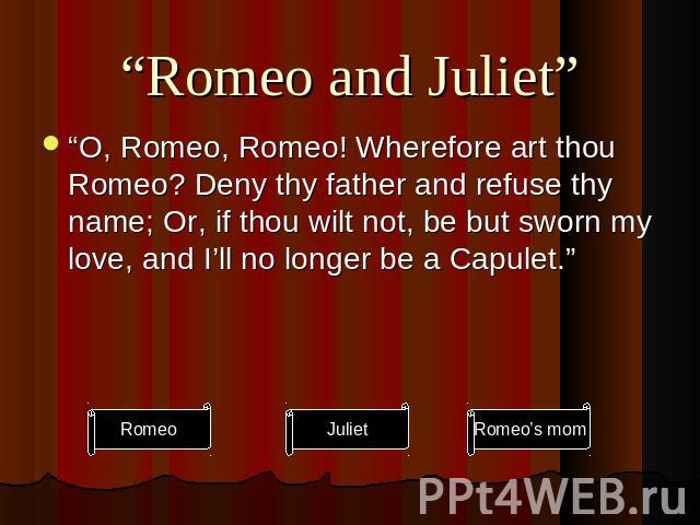 “Romeo and Juliet” “O, Romeo, Romeo! Wherefore art thou Romeo? Deny thy father and refuse thy name; Or, if thou wilt not, be but sworn my love, and I’ll no longer be a Capulet.”