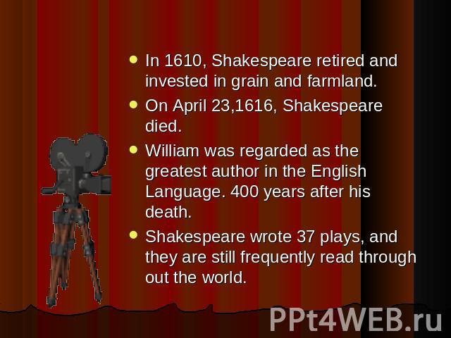 In 1610, Shakespeare retired and invested in grain and farmland. On April 23,1616, Shakespeare died.William was regarded as the greatest author in the English Language. 400 years after his death.Shakespeare wrote 37 plays, and they are still frequen…
