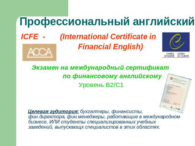 Профессиональный английский ICFE - (International Certificate in Financial English)Экзамен на международный сертификат по финансовому английскомуУровень В2/С1 Целевая аудитория: бухгалтеры, финансисты, фин.директора, фин.менеджеры, работающие в межд…