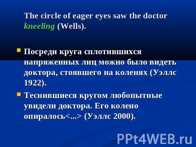 The circle of eager eyes saw the doctor kneeling (Wells).Посреди круга сплотившихся напряженных лиц можно было видеть доктора, стоявшего на коленях (Уэллс 1922). Теснившиеся кругом любопытные увидели доктора. Его колено опиралось (Уэллс 2000).