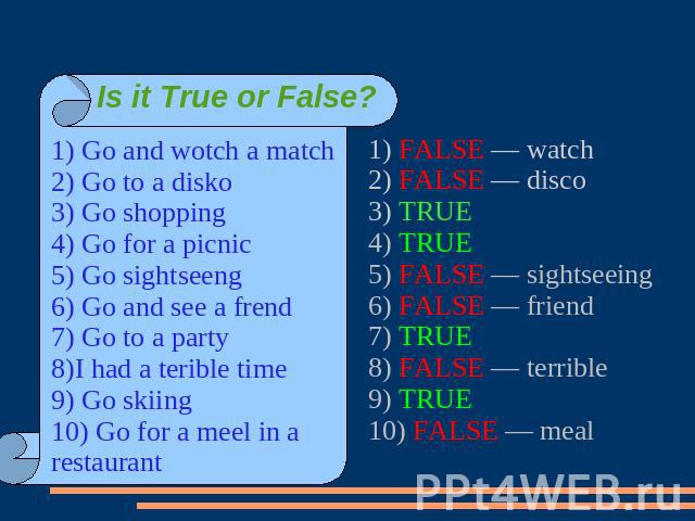 Is it True or False? 1) Go and wotch a match2) Go to a disko3) Go shopping4) Go for a picnic5) Go sightseeng6) Go and see a frend7) Go to a party8)I had a terible time9) Go skiing10) Go for a meel in a restaurant1) FALSE — watch2) FALSE — disco3) TR…