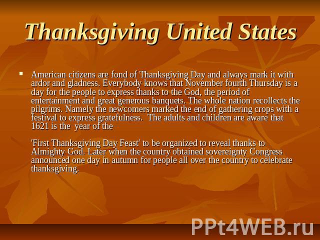 Thanksgiving United States American citizens are fond of Thanksgiving Day and always mark it with ardor and gladness. Everybody knows that November fourth Thursday is a day for the people to express thanks to the God, the period of entertainment and…