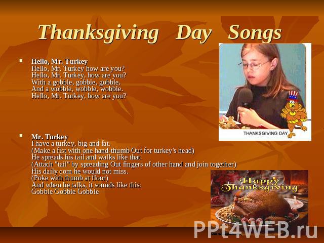 Thanksgiving   Day   Songs  Hello, Mr. TurkeyHello, Mr. Turkey how are you?Hello, Mr. Turkey, how are you?With a gobble, gobble, gobble,And a wobble, wobble, wobble.Hello, Mr. Turkey, how are you? Mr. TurkeyI have a turkey, big and fat.(Make a fist …
