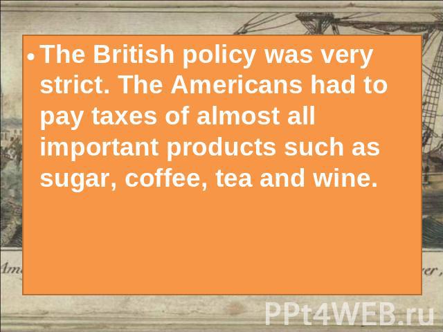 The British policy was very strict. The Americans had to pay taxes of almost all important products such as sugar, coffee, tea and wine.