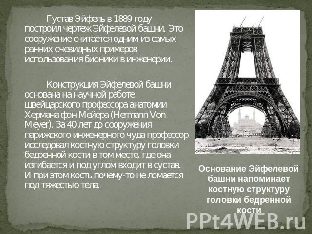 Густав Эйфель в 1889 году построил чертеж Эйфелевой башни. Это сооружение считается одним из самых ранних очевидных примеров использования бионики в инженерии. Конструкция Эйфелевой башни основана на научной работе швейцарского профессора анатомии Х…
