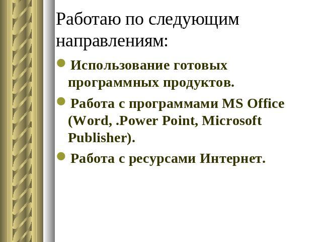 Работаю по следующим направлениям: Использование готовых программных продуктов.Работа с программами MS Office (Word, .Power Point, Microsoft Publisher).Работа с ресурсами Интернет.