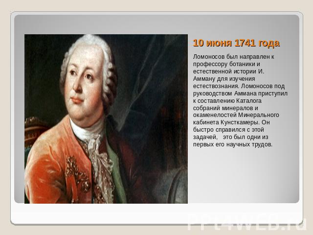 10 июня 1741 года Ломоносов был направлен к профессору ботаники и естественной истории И. Амману для изучения естествознания. Ломоносов под руководством Аммана приступил к составлению Каталога собраний минералов и окаменелостей Минерального кабинета…