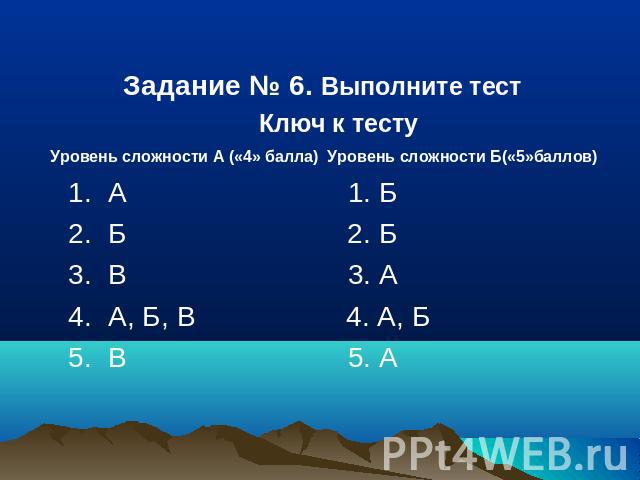 Задание № 6. Выполните тест Ключ к тесту Уровень сложности А («4» балла) Уровень сложности Б(«5»баллов) 1. А 1. Б 2. Б 2. Б 3. В 3. А 4. А, Б, В 4. А, Б 5. В 5. А