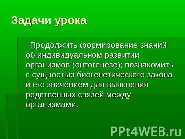 Задачи урока Продолжить формирование знаний об индивидуальном развитии организмов (онтогенезе); познакомить с сущностью биогенетического закона и его значением для выяснения родственных связей между организмами.