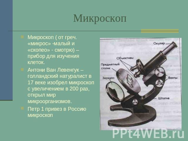 Микроскоп Микроскоп ( от греч. «микрос» -малый и «скопео» - смотрю) –прибор для изучения клеток.Антони Ван Левенгук – голландский натуралист в 17 веке изобрел микроскоп с увеличением в 200 раз, открыл мир микроорганизмов.Петр 1 привез в Россию микроскоп