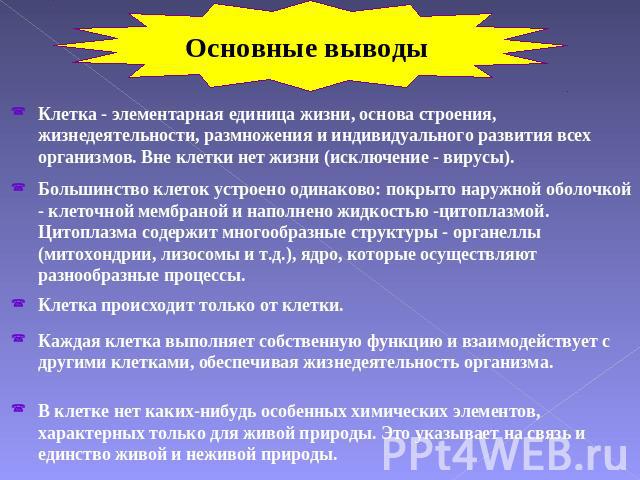 Основные выводы Клетка - элементарная единица жизни, основа строения, жизнедеятельности, размножения и индивидуального развития всех организмов. Вне клетки нет жизни (исключение - вирусы). Большинство клеток устроено одинаково: покрыто наружной обол…