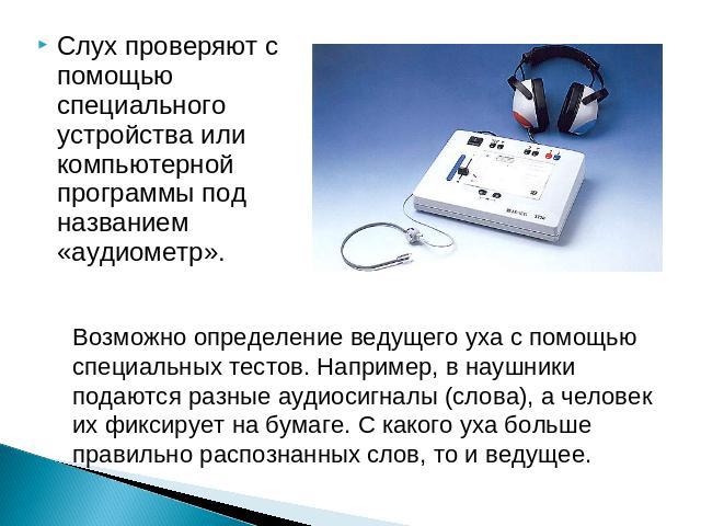 Слух проверяют с помощью специального устройства или компьютерной программы под названием «аудиометр». Возможно определение ведущего уха с помощью специальных тестов. Например, в наушники подаются разные аудиосигналы (слова), а человек их фиксирует …