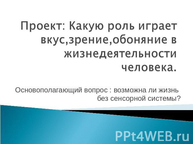 Проект: Какую роль играет вкус,зрение,обоняние в жизнедеятельности человека. Основополагающий вопрос : возможна ли жизнь без сенсорной системы?