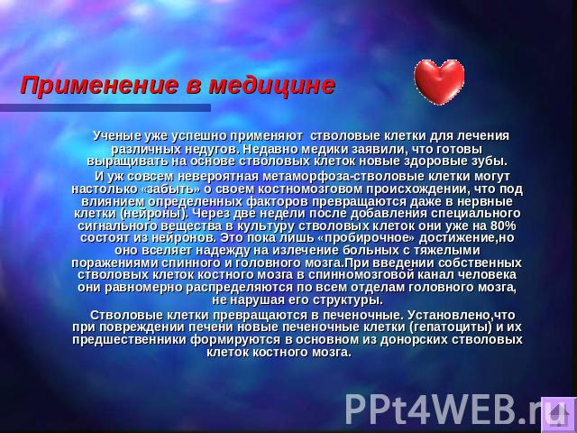 Применение в медицине Ученые уже успешно применяют стволовые клетки для лечения различных недугов. Недавно медики заявили, что готовы выращивать на основе стволовых клеток новые здоровые зубы. И уж совсем невероятная метаморфоза-стволовые клетки мог…