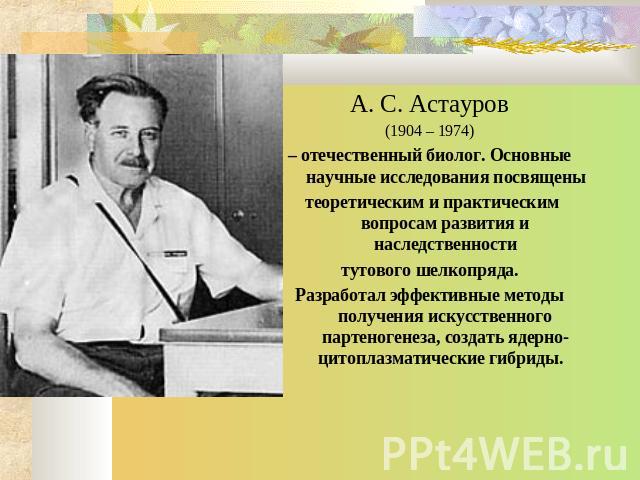 А. С. Астауров (1904 – 1974) – отечественный биолог. Основные научные исследования посвящены теоретическим и практическим вопросам развития и наследственности тутового шелкопряда. Разработал эффективные методы получения искусственного партеногенеза,…