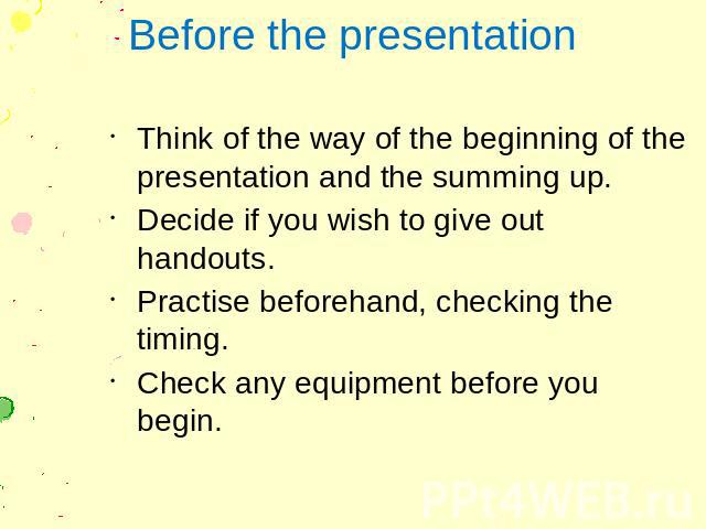 Before the presentation Think of the way of the beginning of the presentation and the summing up. Decide if you wish to give out handouts. Practise beforehand, checking the timing. Check any equipment before you begin.