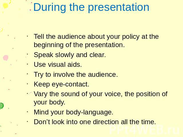 During the presentation Tell the audience about your policy at the beginning of the presentation. Speak slowly and clear. Use visual aids. Try to involve the audience. Keep eye-contact. Vary the sound of your voice, the position of your body. Mind y…