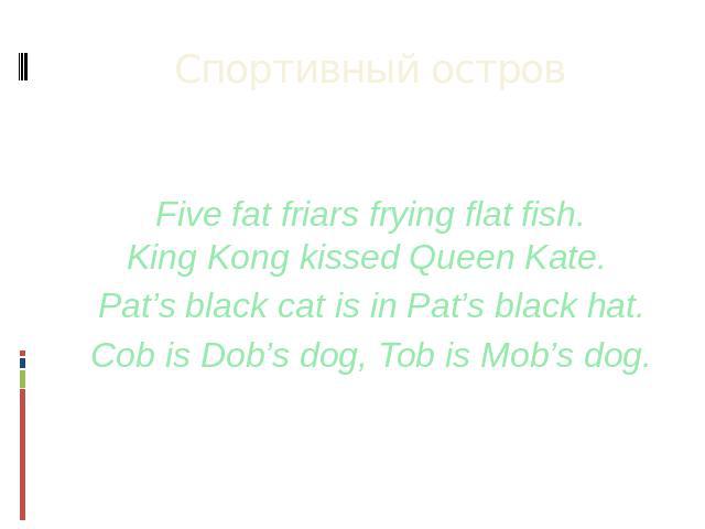 Спортивный остров Five fat friars frying flat fish.King Kong kissed Queen Kate.  Pat’s black cat is in Pat’s black hat. Cob is Dob’s dog, Tob is Mob’s dog.
