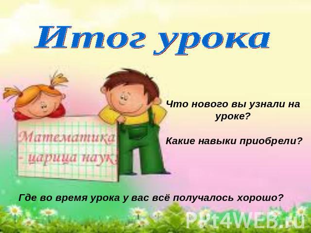 Итог урока Что нового вы узнали на уроке? Какие навыки приобрели? Где во время урока у вас всё получалось хорошо?