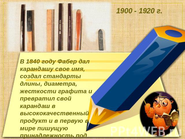 В 1840 году Фабер дал карандашу свое имя, создал стандарты длины, диаметра, жесткости графита и превратил свой карандаш в высококачественный продукт и в первую в мире пишущую принадлежность под фабричной маркой.