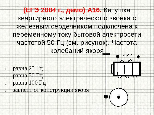 (ЕГЭ 2004 г., демо) А16. Катушка квартирного электрического звонка с железным сердечником подключена к переменному току бытовой электросети частотой 50 Гц (см. рисунок). Частота колебаний якоря