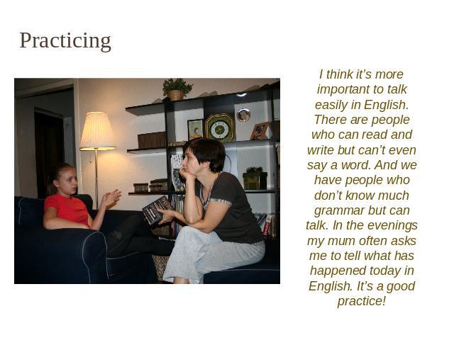 Practicing I think it’s more important to talk easily in English. There are people who can read and write but can’t even say a word. And we have people who don’t know much grammar but can talk. In the evenings my mum often asks me to tell what has h…