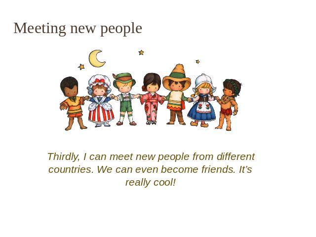 Meeting new people Thirdly, I can meet new people from different countries. We can even become friends. It’s really cool!