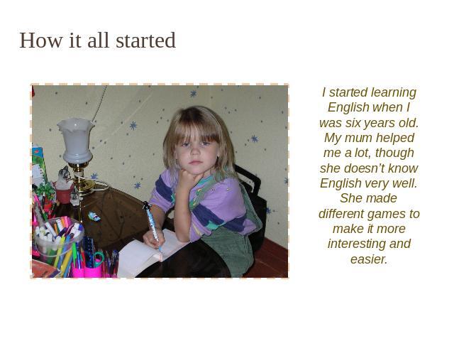 How it all started I started learning English when I was six years old. My mum helped me a lot, though she doesn’t know English very well. She made different games to make it more interesting and easier.