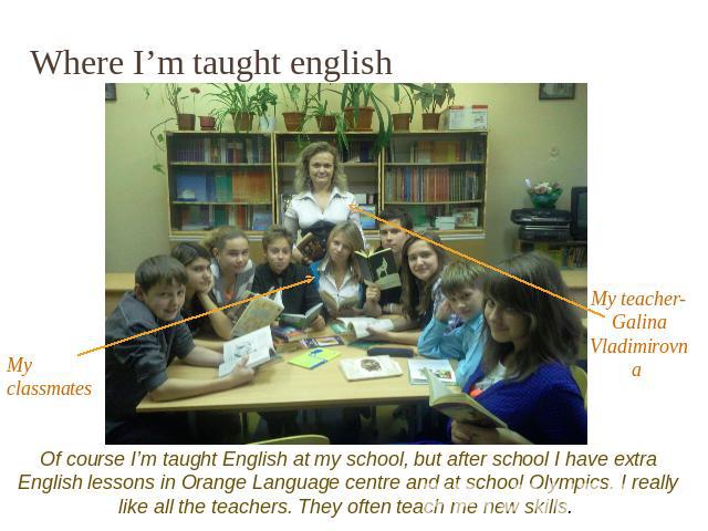 Where I’m taught english Of course I’m taught English at my school, but after school I have extra English lessons in Orange Language centre and at school Olympics. I really like all the teachers. They often teach me new skills.