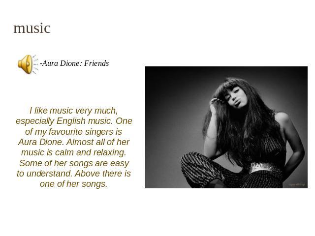 music I like music very much, especially English music. One of my favourite singers is Aura Dione. Almost all of her music is calm and relaxing. Some of her songs are easy to understand. Above there is one of her songs.
