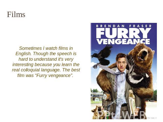 Films Sometimes I watch films in English. Though the speech is hard to understand it’s very interesting because you learn the real colloquial language. The best film was “Furry vengeance”.