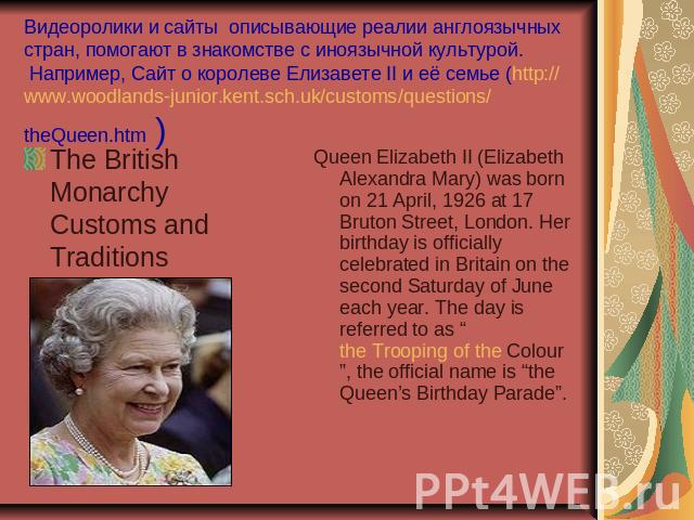         Видеоролики и сайты  описывающие реалии англоязычных стран, помогают в знакомстве с иноязычной культурой.  Например, Сайт о королеве Елизавете II и её семье (http://www.woodlands-junior.kent.sch.uk/customs/questions/theQueen.htm ) The Britis…