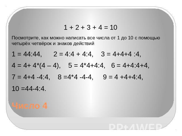 Число 4 1 + 2 + 3 + 4 = 10 Посмотрите, как можно написать все числа от 1 до 10 с помощью четырёх четвёрок и знаков действий 1 = 44:44, 2 = 4:4 + 4:4, 3 = 4+4+4 :4, 4 = 4+ 4*(4 – 4), 5 = 4*4+4:4, 6 = 4+4:4+4, 7 = 4+4 -4:4, 8 =4*4 -4-4, 9 = 4 +4+4:4, …
