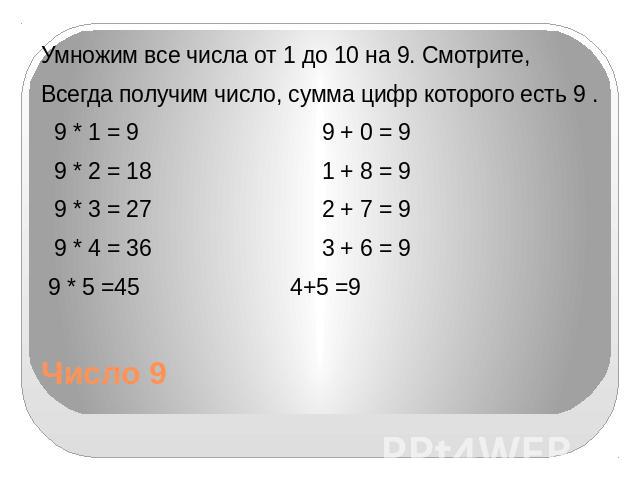 Число 9 Умножим все числа от 1 до 10 на 9. Смотрите, Всегда получим число, сумма цифр которого есть 9 . 9 * 1 = 9 9 + 0 = 9 9 * 2 = 18 1 + 8 = 9 9 * 3 = 27 2 + 7 = 9 9 * 4 = 36 3 + 6 = 9 9 * 5 =45 4+5 =9
