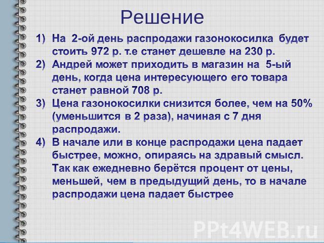 Решение На 2-ой день распродажи газонокосилка будет стоить 972 р. т.е станет дешевле на 230 р. Андрей может приходить в магазин на 5-ый день, когда цена интересующего его товара станет равной 708 р. Цена газонокосилки снизится более, чем на 50% (уме…